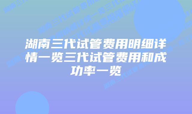 湖南三代试管费用明细详情一览三代试管费用和成功率一览