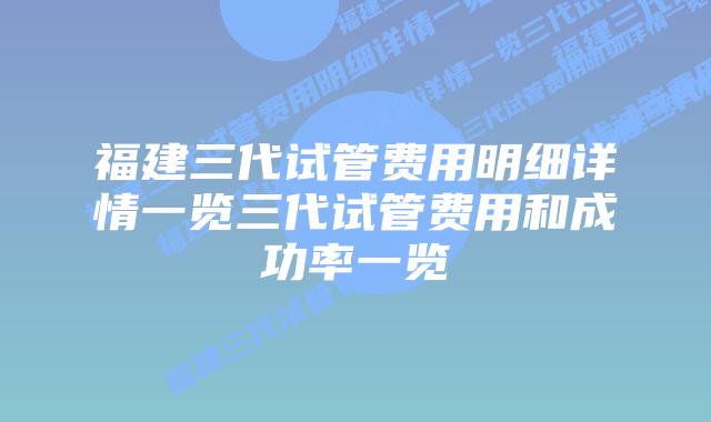 福建三代试管费用明细详情一览三代试管费用和成功率一览
