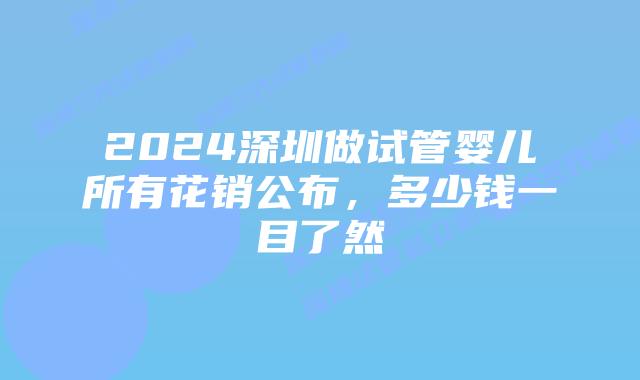 2024深圳做试管婴儿所有花销公布,多少钱一目了然