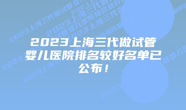 2023上海三代做试管婴儿医院排名较好名单已公布!