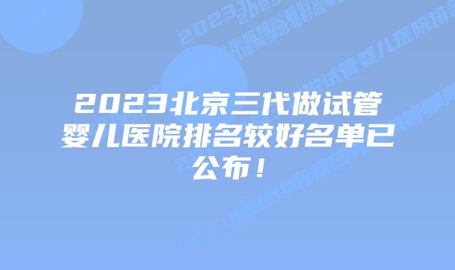 2023北京三代做试管婴儿医院排名较好名单已公布!