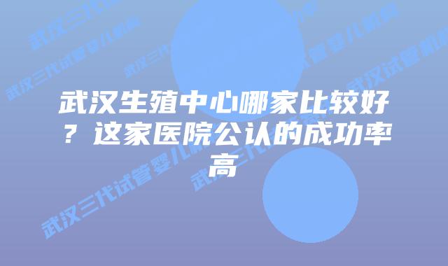 武汉生殖中心哪家比较好？这家医院公认的成功率高