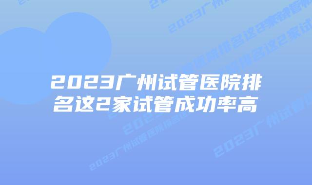 2023广州试管医院排名这2家试管成功率高