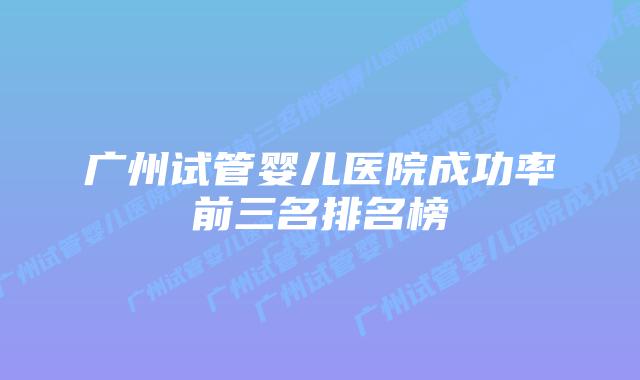 广州试管婴儿医院成功率前三名排名榜