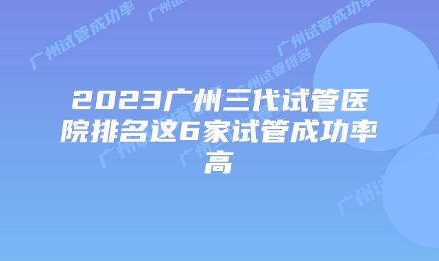 2023广州三代试管医院排名这6家试管成功率高