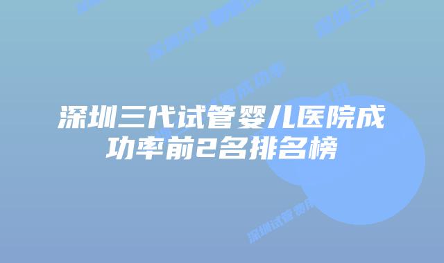 深圳三代试管婴儿医院成功率前2名排名榜