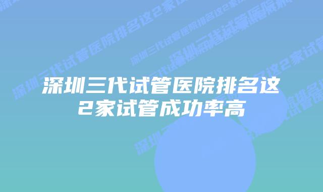 深圳三代试管医院排名这2家试管成功率高