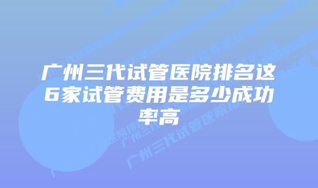 广州三代试管医院排名这6家试管费用是多少成功率高