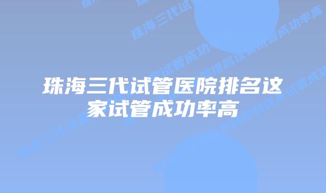 珠海三代试管医院排名这家试管成功率高