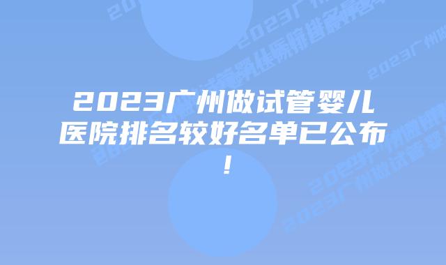 2023广州做试管婴儿医院排名较好名单已公布!