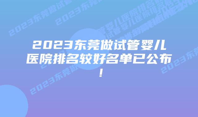 2023东莞做试管婴儿医院排名较好名单已公布!