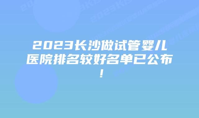 2023长沙做试管婴儿医院排名较好名单已公布!