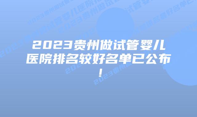 2023贵州做试管婴儿医院排名较好名单已公布!