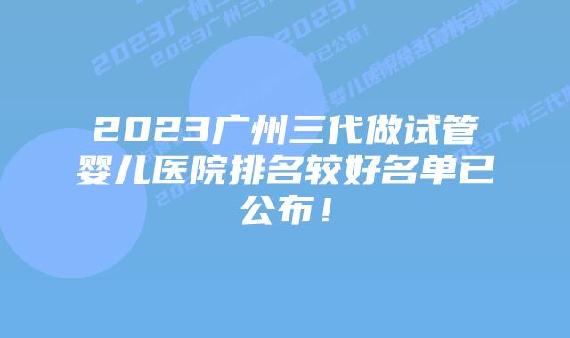 2023广州三代做试管婴儿医院排名较好名单已公布!
