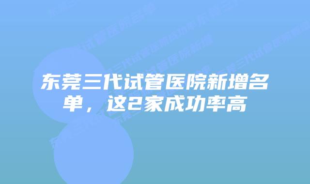 东莞三代试管医院新增名单,这2家成功率高