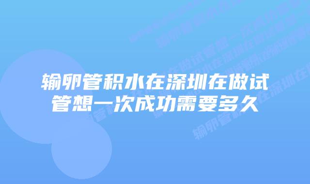 输卵管积水在深圳在做试管想一次成功需要多久