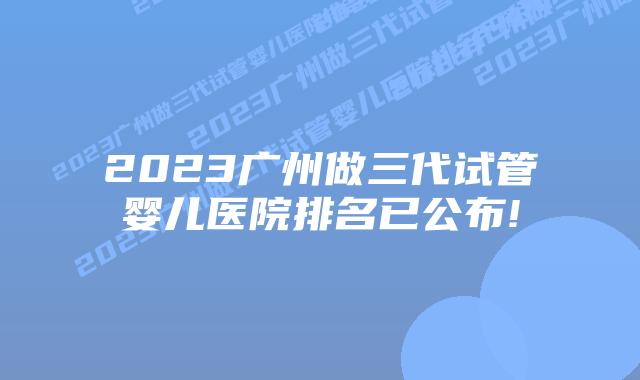 2023广州做三代试管婴儿医院排名已公布!