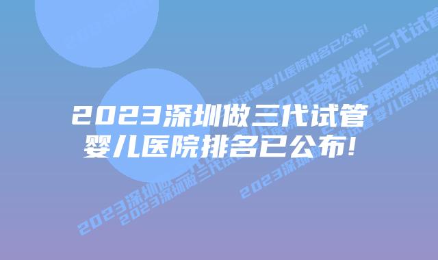2023深圳做三代试管婴儿医院排名已公布!