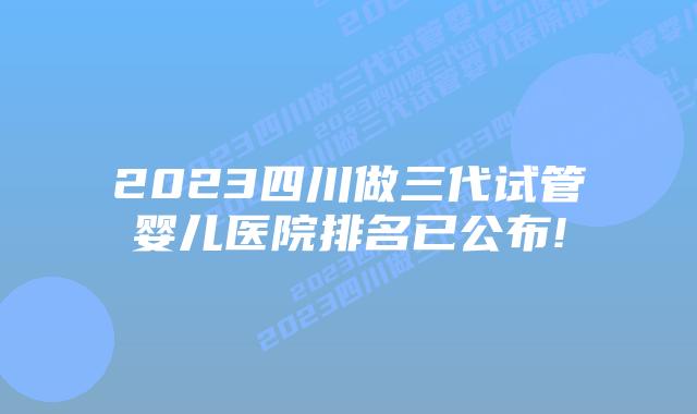 2023四川做三代试管婴儿医院排名已公布!