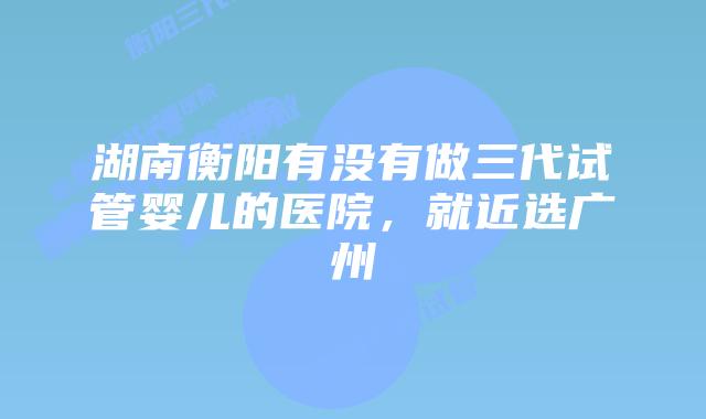 湖南衡阳有没有做三代试管婴儿的医院，就近选广州