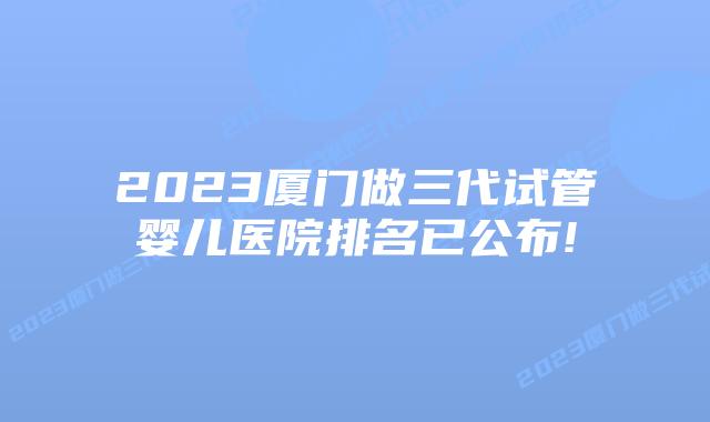 2023厦门做三代试管婴儿医院排名已公布!