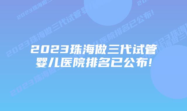 2023珠海做三代试管婴儿医院排名已公布!