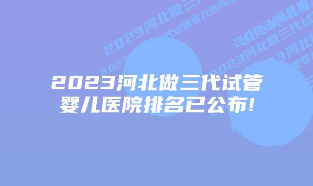 2023河北做三代试管婴儿医院排名已公布!