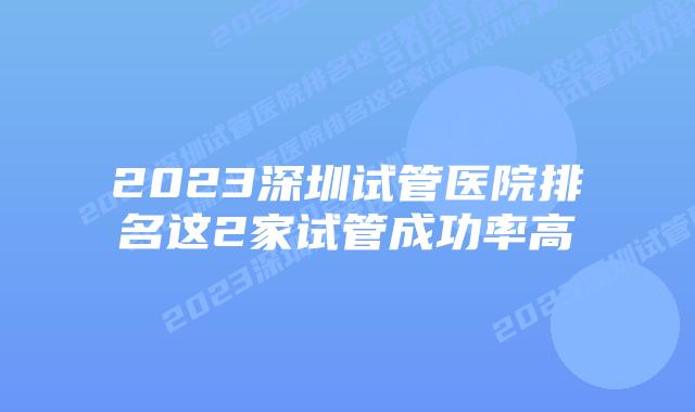 2023深圳试管医院排名这2家试管成功率高