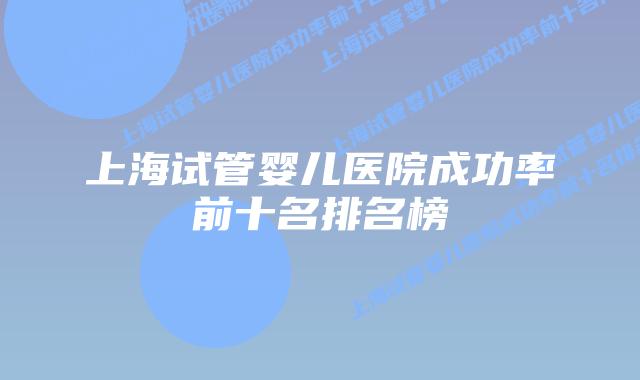 上海试管婴儿医院成功率前十名排名榜