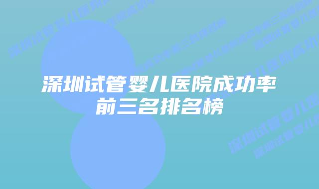 深圳试管婴儿医院成功率前三名排名榜