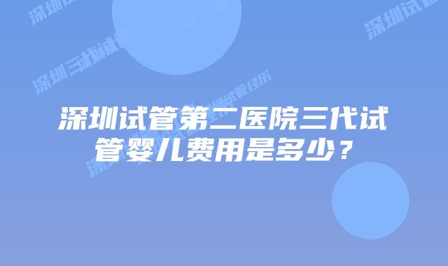 深圳试管第二医院三代试管婴儿费用是多少？