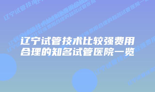 辽宁试管技术比较强费用合理的知名试管医院一览