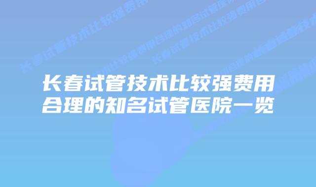 长春试管技术比较强费用合理的知名试管医院一览