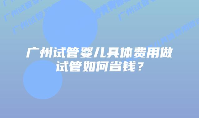 广州试管婴儿具体费用做试管如何省钱？