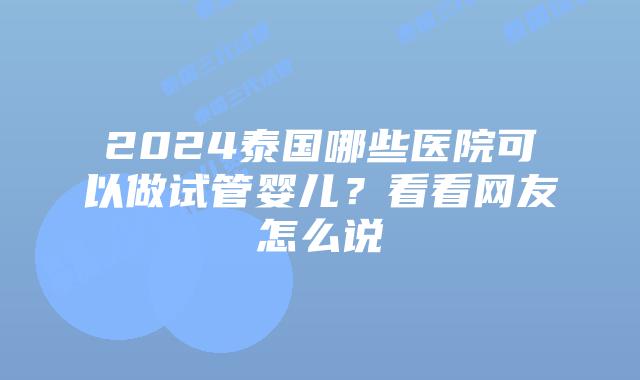 2024泰国哪些医院可以做试管婴儿？看看网友怎么说