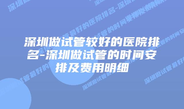 深圳做试管较好的医院排名-深圳做试管的时间安排及费用明细
