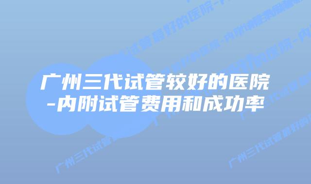 广州三代试管较好的医院-内附试管费用和成功率