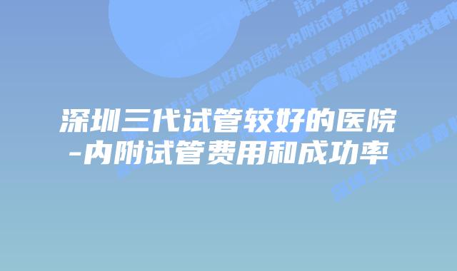 深圳三代试管较好的医院-内附试管费用和成功率