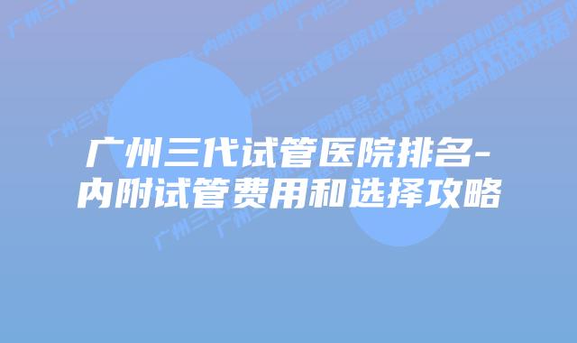 广州三代试管医院排名-内附试管费用和选择攻略