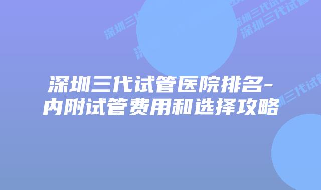 深圳三代试管医院排名-内附试管费用和选择攻略
