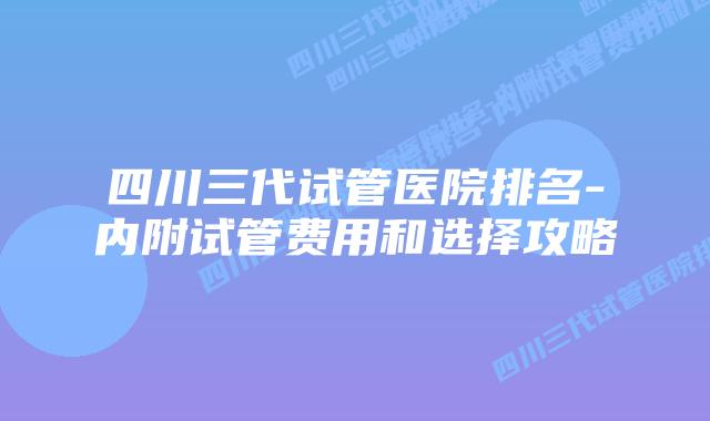四川三代试管医院排名-内附试管费用和选择攻略