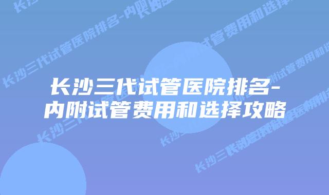 长沙三代试管医院排名-内附试管费用和选择攻略