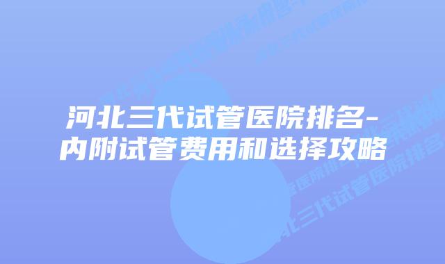 河北三代试管医院排名-内附试管费用和选择攻略