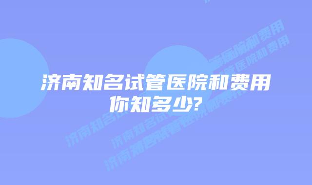 济南知名试管医院和费用你知多少?