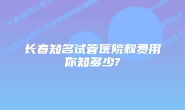 长春知名试管医院和费用你知多少?