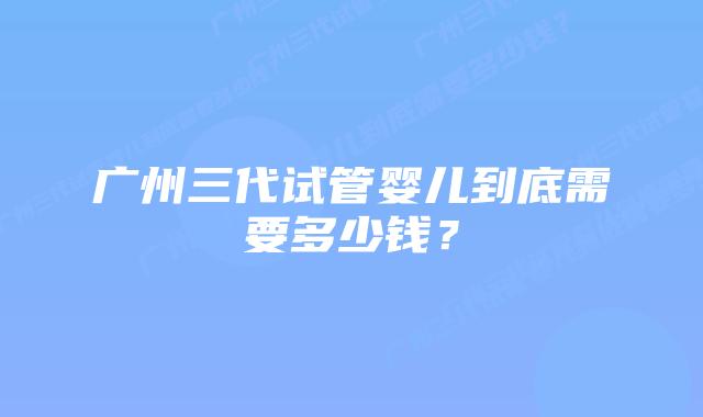 广州三代试管婴儿到底需要多少钱？