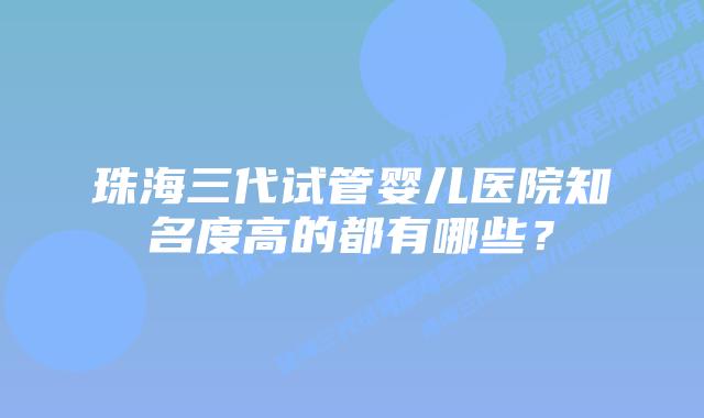 珠海三代试管婴儿医院知名度高的都有哪些?