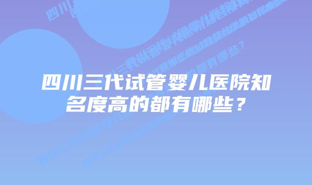四川三代试管婴儿医院知名度高的都有哪些?
