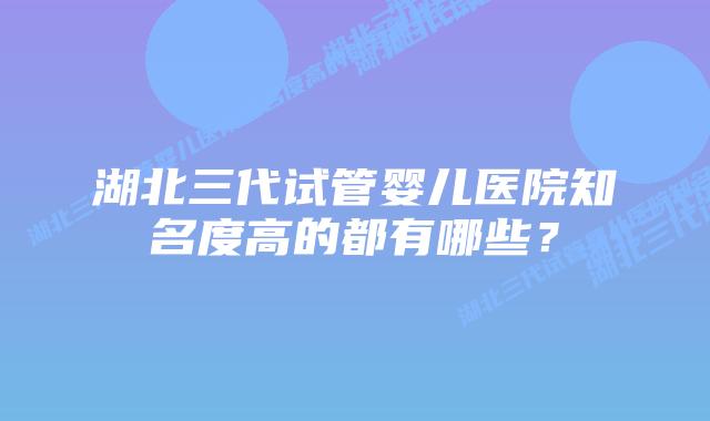 湖北三代试管婴儿医院知名度高的都有哪些?