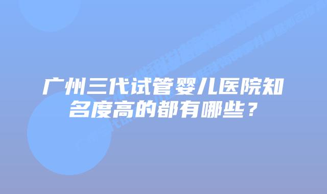 广州三代试管婴儿医院知名度高的都有哪些?